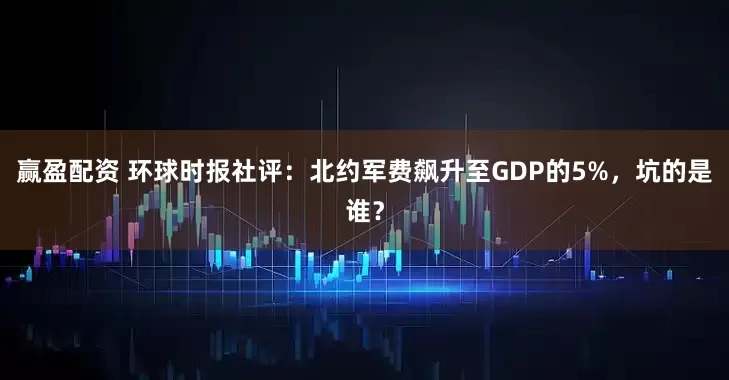 赢盈配资 环球时报社评：北约军费飙升至GDP的5%，坑的是谁？