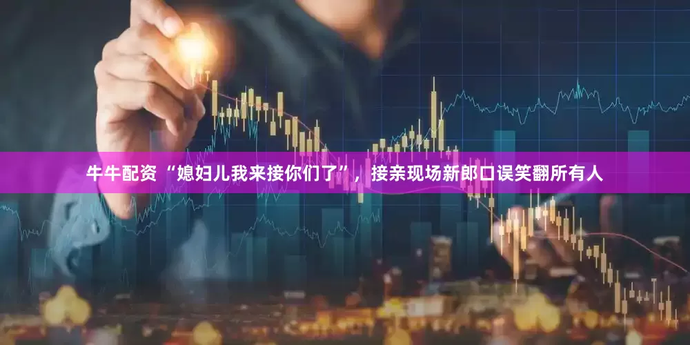 牛牛配资 “媳妇儿我来接你们了”，接亲现场新郎口误笑翻所有人