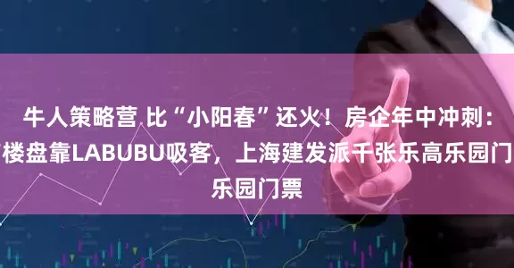 牛人策略营 比“小阳春”还火！房企年中冲刺：有楼盘靠LABUBU吸客，上海建发派千张乐高乐园门票