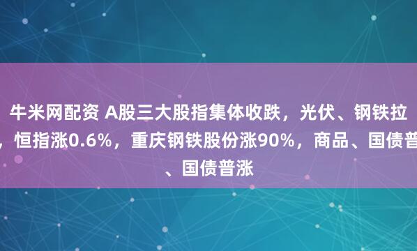 牛米网配资 A股三大股指集体收跌，光伏、钢铁拉升，恒指涨0.6%，重庆钢铁股份涨90%，商品、国债普涨