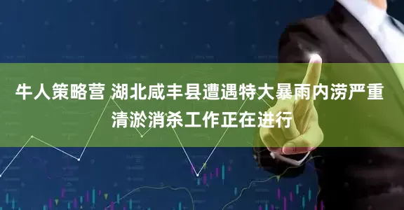 牛人策略营 湖北咸丰县遭遇特大暴雨内涝严重 清淤消杀工作正在进行