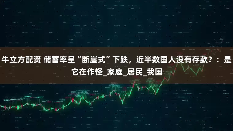 牛立方配资 储蓄率呈“断崖式”下跌，近半数国人没有存款？：是它在作怪_家庭_居民_我国