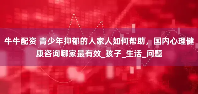 牛牛配资 青少年抑郁的人家人如何帮助，国内心理健康咨询哪家最有效_孩子_生活_问题