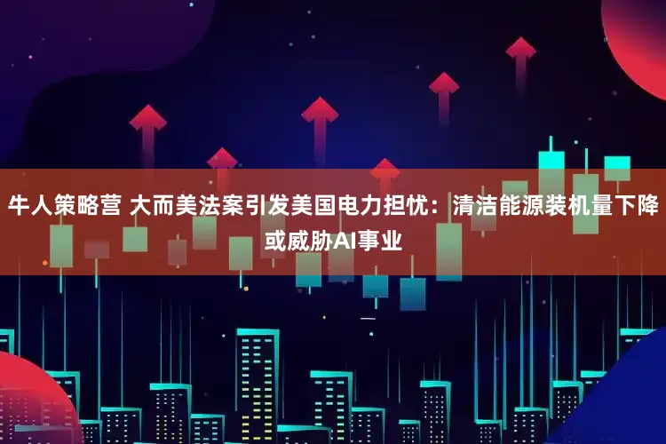 牛人策略营 大而美法案引发美国电力担忧：清洁能源装机量下降或威胁AI事业