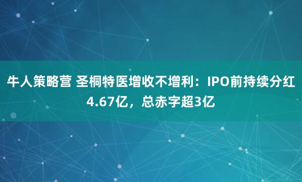 牛人策略营 圣桐特医增收不增利：IPO前持续分红4.67亿，总赤字超3亿