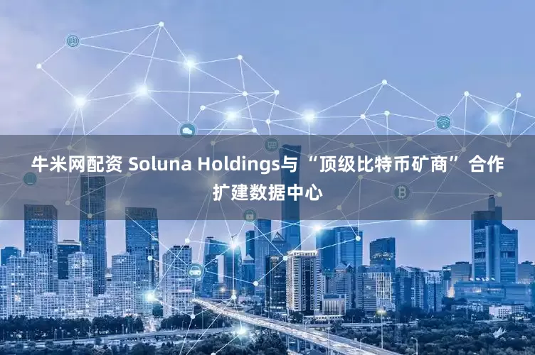 牛米网配资 Soluna Holdings与 “顶级比特币矿商” 合作扩建数据中心
