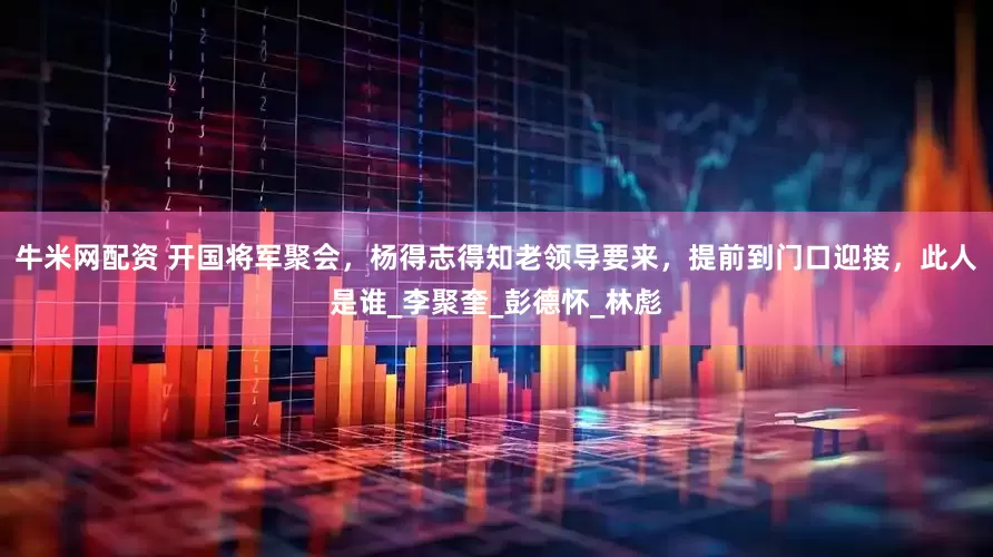 牛米网配资 开国将军聚会，杨得志得知老领导要来，提前到门口迎接，此人是谁_李聚奎_彭德怀_林彪