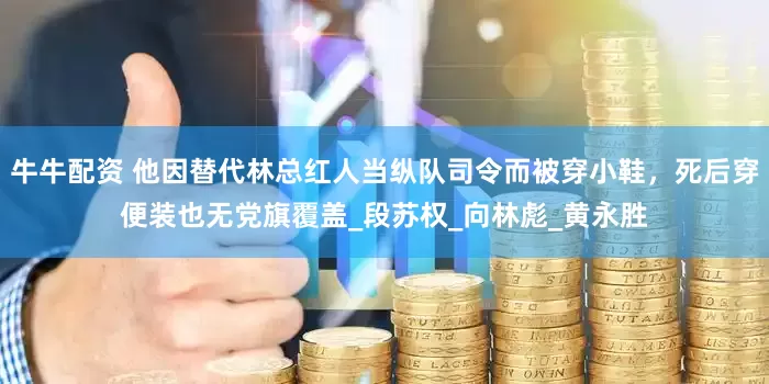 牛牛配资 他因替代林总红人当纵队司令而被穿小鞋，死后穿便装也无党旗覆盖_段苏权_向林彪_黄永胜