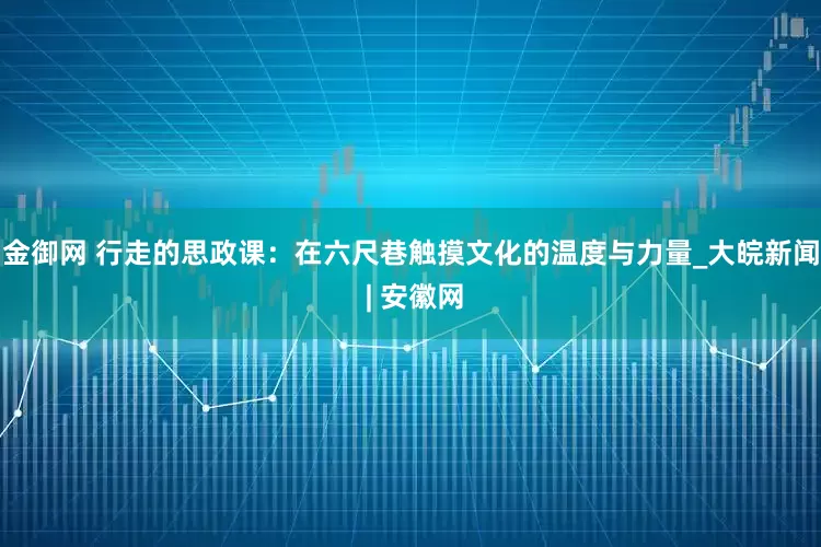 金御网 行走的思政课：在六尺巷触摸文化的温度与力量_大皖新闻 | 安徽网