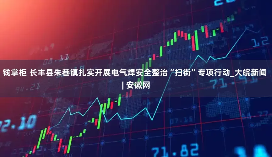 钱掌柜 长丰县朱巷镇扎实开展电气焊安全整治“扫街”专项行动_大皖新闻 | 安徽网
