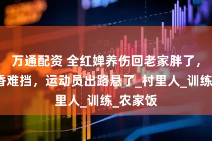 万通配资 全红婵养伤回老家胖了，家乡饭香难挡，运动员出路悬了_村里人_训练_农家饭