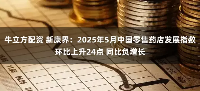 牛立方配资 新康界：2025年5月中国零售药店发展指数环比上升24点 同比负增长