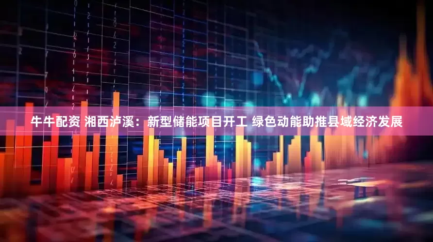 牛牛配资 湘西泸溪:新型储能项目开工 绿色动能助推县域经济发展