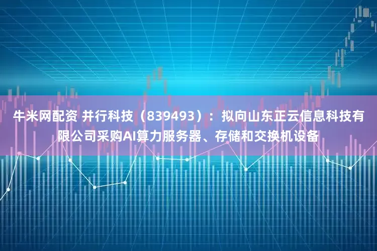 牛米网配资 并行科技（839493）：拟向山东正云信息科技有限公司采购AI算力服务器、存储和交换机设备