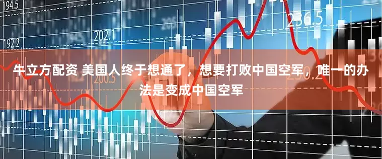 牛立方配资 美国人终于想通了，想要打败中国空军，唯一的办法是变成中国空军