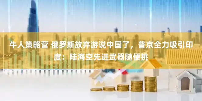 牛人策略营 俄罗斯放弃游说中国了，普京全力吸引印度：陆海空先进武器随便挑
