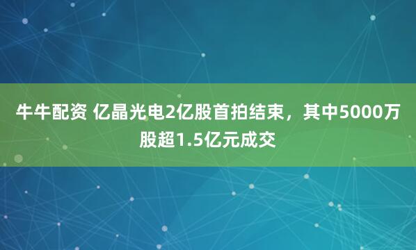 牛牛配资 亿晶光电2亿股首拍结束，其中5000万股超1.5亿元成交