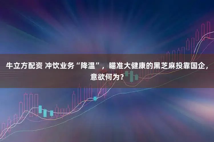 牛立方配资 冲饮业务“降温”，瞄准大健康的黑芝麻投靠国企，意欲何为？