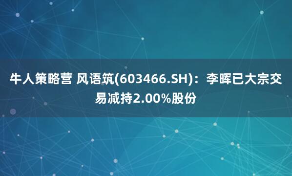 牛人策略营 风语筑(603466.SH)：李晖已大宗交易减持2.00%股份