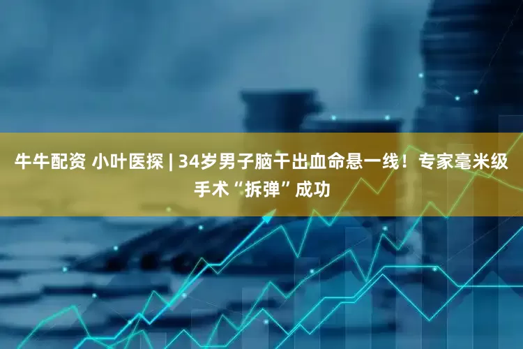 牛牛配资 小叶医探 | 34岁男子脑干出血命悬一线！专家毫米级手术“拆弹”成功