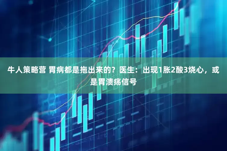 牛人策略营 胃病都是拖出来的？医生：出现1胀2酸3烧心，或是胃溃疡信号