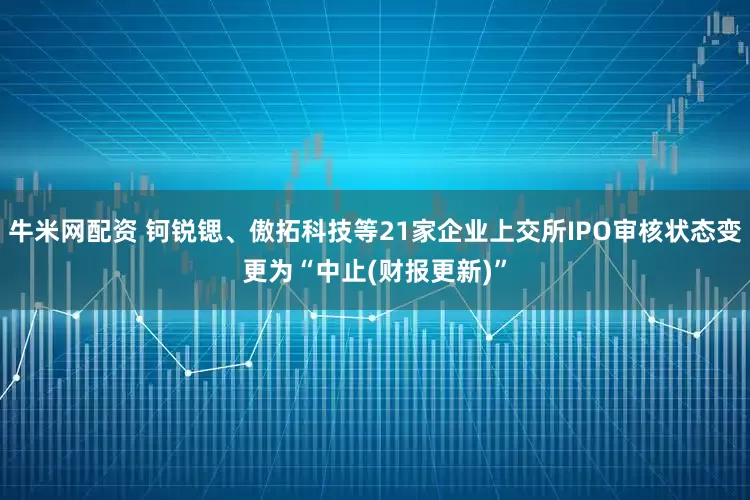 牛米网配资 钶锐锶、傲拓科技等21家企业上交所IPO审核状态变更为“中止(财报更新)”