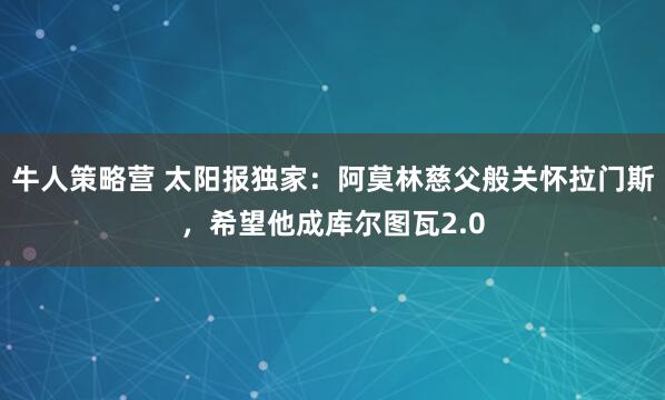 牛人策略营 太阳报独家：阿莫林慈父般关怀拉门斯，希望他成库尔图瓦2.0