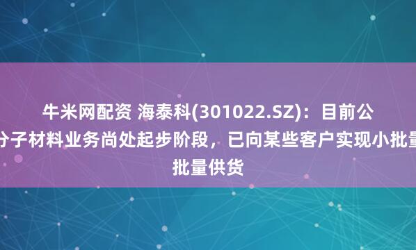 牛米网配资 海泰科(301022.SZ)：目前公司高分子材料业务尚处起步阶段，已向某些客户实现小批量供货