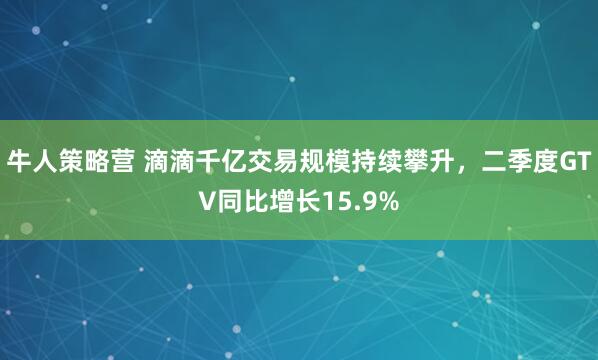 牛人策略营 滴滴千亿交易规模持续攀升，二季度GTV同比增长15.9%