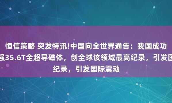 恒信策略 突发特讯!中国向全世界通告：我国成功研制场强35.6T全超导磁体，创全球该领域最高纪录，引发国际震动
