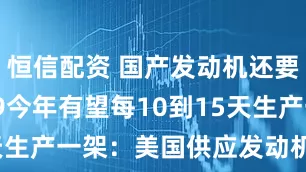 恒信配资 国产发动机还要等! C919今年有望每10到15天生产一架：美国供应发动机决定一切
