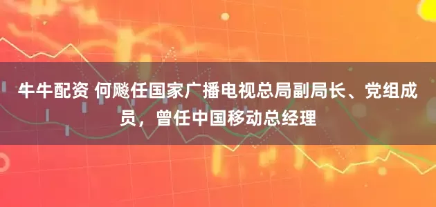 牛牛配资 何飚任国家广播电视总局副局长、党组成员，曾任中国移动总经理