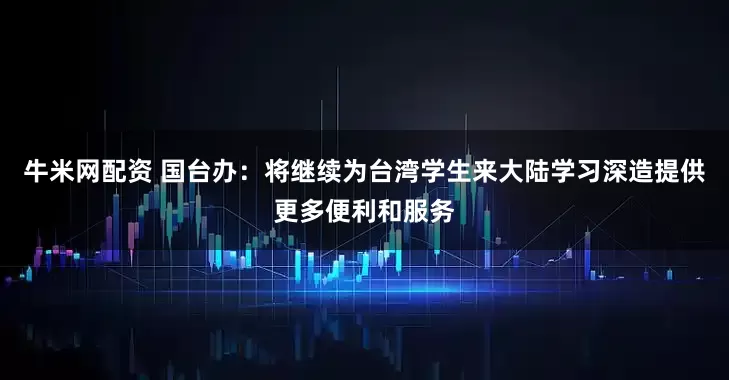 牛米网配资 国台办:将继续为台湾学生来大陆学习深造提供更多便利和服务