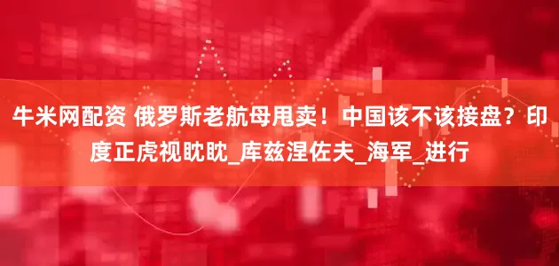 牛米网配资 俄罗斯老航母甩卖！中国该不该接盘？印度正虎视眈眈_库兹涅佐夫_海军_进行