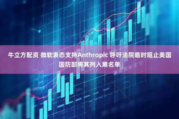 牛立方配资 微软表态支持Anthropic 呼吁法院临时阻止美国国防部将其列入黑名单