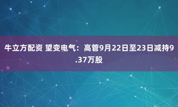 牛立方配资 望变电气：高管9月22日至23日减持9.37万股