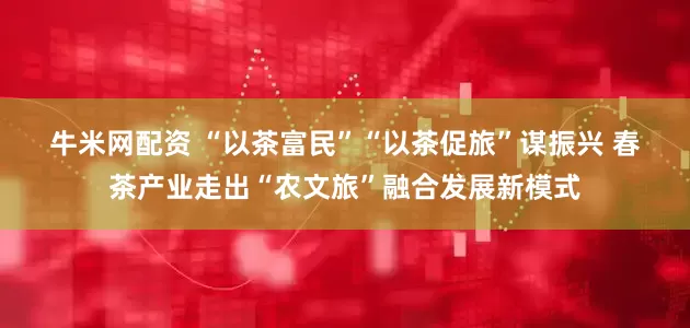 牛米网配资 “以茶富民”“以茶促旅”谋振兴 春茶产业走出“农文旅”融合发展新模式