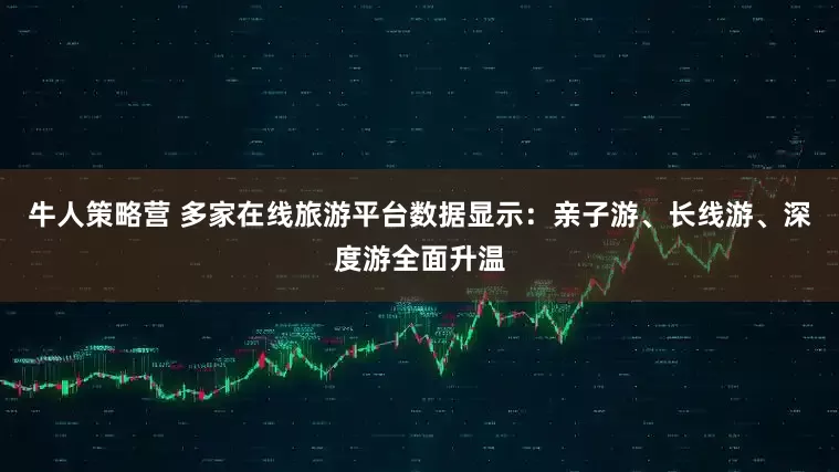 牛人策略营 多家在线旅游平台数据显示：亲子游、长线游、深度游全面升温