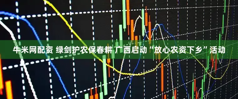 牛米网配资 绿剑护农保春耕 广西启动“放心农资下乡”活动