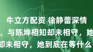 牛立方配资 徐静蕾深情到让人心疼，与陈坤相知却未相守，她到底在等什么？
