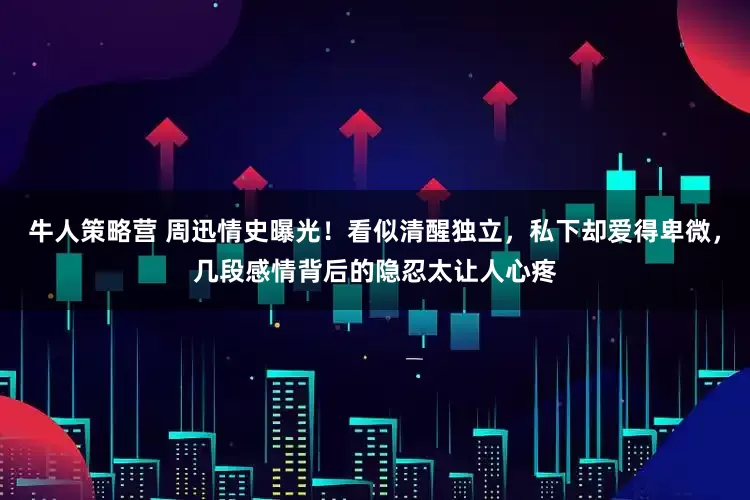 牛人策略营 周迅情史曝光！看似清醒独立，私下却爱得卑微，几段感情背后的隐忍太让人心疼